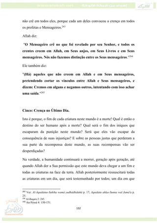 132
não crê em todos eles, porque cada um deles convocou a crença em todos
os profetas e Mensageiros.263
Allah diz:
"O Mensageiro crê no que foi revelado por seu Senhor, e todos os
crentes creem em Allah, em Seus anjos, em Seus Livros e em Seus
mensageiros. Nós não fazemos distinção entre os Seus mensageiros."264
Ele também diz:
"(Há) aqueles que não creem em Allah e em Seus mensageiros,
pretendendo cortar os vínculos entre Allah e Seus mensageiros, e
dizem: Cremos em alguns e negamos outros, intentando com isso achar
uma saída."265
Cinco: Crença no Último Dia.
Isto é porque, o fim de cada criatura neste mundo é a morte! Qual é então o
destino do ser humano após a morte? Qual será o fim dos iníquos que
escaparam da punição neste mundo? Será que eles vão escapar da
consequência de suas injustiças? E sobre as pessoas justas que perderam a
sua parte da recompensa deste mundo, as suas recompensas vão ser
desperdiçadas?
Na verdade, a humanidade continuará a morrer, geração após geração, até
quando Allah der a Sua permissão que este mundo deva chegar a um fim e
todas as criaturas na face da terra. Allah posteriormente ressuscitará todas
as criaturas em um dia, que será testemunhado por todos; um dia em que
263
Ver: Al-Aquidatus-Sahiha wamá yudhádhiduhá p. 17; Aquidatu ahlus-Sunna wal Jamá'a p.
25.
264
Al-Baqara 2: 285.
265
An-Nissá 4: 150-151.
 