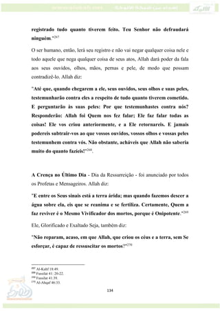 134
registrado tudo quanto tiverem feito. Teu Senhor não defraudará
ninguém."267
O ser humano, então, lerá seu registro e não vai negar qualquer coisa nele e
todo aquele que nega qualquer coisa de seus atos, Allah dará poder da fala
aos seus ouvidos, olhos, mãos, pernas e pele, de modo que possam
contradizê-lo. Allah diz:
"Até que, quando chegarem a ele, seus ouvidos, seus olhos e suas peles,
testemunharão contra eles a respeito de tudo quanto tiverem cometido.
E perguntarão às suas peles: Por que testemunhastes contra nós?
Responderão: Allah foi Quem nos fez falar; Ele faz falar todas as
coisas! Ele vos criou anteriormente, e a Ele retornareis. E jamais
podereis subtrair-vos ao que vossos ouvidos, vossos olhos e vossas peles
testemunhem contra vós. Não obstante, acháveis que Allah não saberia
muito do quanto fazíeis!"268
.
A Crença no Último Dia - Dia da Ressurreição - foi anunciado por todos
os Profetas e Mensageiros. Allah diz:
"E entre os Seus sinais está a terra árida; mas quando fazemos descer a
água sobre ela, eis que se reanima e se fertiliza. Certamente, Quem a
faz reviver é o Mesmo Vivificador dos mortos, porque é Onipotente."269
Ele, Glorificado e Exaltado Seja, também diz:
"Não reparam, acaso, em que Allah, que criou os céus e a terra, sem Se
esforçar, é capaz de ressuscitar os mortos?"270
267
Al-Kahf 18:49.
268
Fussilat 41: 20-22.
269
Fussilat 41:39.
270
Al-Ahqaf 46:33.
 