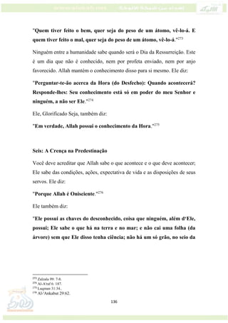 136
"Quem tiver feito o bem, quer seja do peso de um átomo, vê-lo-á. E
quem tiver feito o mal, quer seja do peso de um átomo, vê-lo-á."273
Ninguém entre a humanidade sabe quando será o Dia da Ressurreição. Este
é um dia que não é conhecido, nem por profeta enviado, nem por anjo
favorecido. Allah mantém o conhecimento disso para si mesmo. Ele diz:
"Perguntar-te-ão acerca da Hora (do Desfecho): Quando acontecerá?
Responde-lhes: Seu conhecimento está só em poder do meu Senhor e
ninguém, a não ser Ele."274
Ele, Glorificado Seja, também diz:
"Em verdade, Allah possui o conhecimento da Hora."275
Seis: A Crença na Predestinação
Você deve acreditar que Allah sabe o que acontece e o que deve acontecer;
Ele sabe das condições, ações, expectativa de vida e as disposições de seus
servos. Ele diz:
"Porque Allah é Onisciente."276
Ele também diz:
"Ele possui as chaves do desconhecido, coisa que ninguém, além d‘Ele,
possui; Ele sabe o que há na terra e no mar; e não cai uma folha (da
árvore) sem que Ele disso tenha ciência; não há um só grão, no seio da
273
Zalzala 99: 7-8.
274
Al-A'raf 6: 187.
275
Luqman 31:34..
276
Al-'Ankabut 29:62.
 