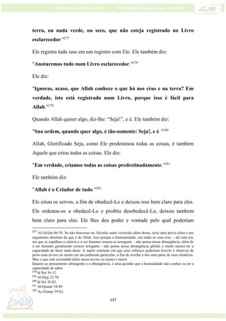137
terra, ou nada verde, ou seco, que não esteja registrado no Livro
esclarecedor."277
Ele registra tudo isso em um registro com Ele. Ele também diz:
"Anotaremos tudo num Livro esclarecedor."278
Ele diz:
"Ignoras, acaso, que Allah conhece o que há nos céus e na terra? Em
verdade, isto está registrado num Livro, porque isso é fácil para
Allah."279
Quando Allah quiser algo, diz-lhe: “Seja!”, e é. Ele também diz:
"Sua ordem, quando quer algo, é tão-somente: Seja!, e é. "280
Allah, Glorificado Seja, como Ele predestinou todas as coisas, é também
Aquele que criou todas as coisas. Ele diz:
"Em verdade, criamos todas as coisas predestinadamente."281
Ele também diz:
"Allah é o Criador de tudo."282
Ele criou os servos, a fim de obedecê-Lo e deixou isso bem claro para eles.
Ele ordenou-os a obedecê-Lo e proibiu desobedecê-Lo, deixou tambem
bem claro para eles. Ele lhes deu poder e vontade pelo qual poderiam
277
Al-An'ám 06:59. Se não houvesse no Alcorão outro versículo além desse, seria uma prova clara e um
argumento absoluto de que é de Allah. Isso porque a humnanidade, em todas as suas eras – até esta era,
em que se espalhou a ciência e o ser humano tornou-se arrogante – não pensa nessa abrangência, além de
o ser humano geralmente crescer arrogante - não pensa nessa abrangência global, e muito menos ter a
capacidade de fazer nada disso. A maior extensão em que seus esforços poderiam levá-lo é observar de
perto uma árvore ou inseto em um ambiente particular, a fim de revelar a nós uma parte de seus mistérios.
Mas o que está escondido deles nessa árvore ou inseto é maior.
Quanto ao pensamento abrangente e a abrangência, é uma questão que a humanidade não conhce ou ter a
capacidade de saber.
278
Iá Sin 36:12.
279
Al-Hajj 22:70.
280
Iá Sin 36:82.
281
Al-Qamar 54:49.
282
Az-Zumar 39:62.
 