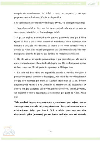 138
cumprir os mandamentos de Allah e obter recompensa; e os que
perpetrarem atos de desobediência, serão punidos.
Se o ser humano acredita na Predestinação Divina, vai alcançar o seguinte:
1. Depender a Allah ao fazer uso dos meios; pois ele sabe que os meios e as
suas causas estão todos predestinados por Allah.
2. A paz de espírito e a tranquilidade, porque, quando ele sabe que é Allah
Quem dá isso e que a coisa detestável preordenada deve acontecer, não
importa o quê, ele terá descanso da mente e vai estar satisfeito com a
decisão de Allah. Não haverá qualquer um que vai estar mais satisfeito e ter
mais paz de espírito do que ele que acredita na Predestinação Divina.
3. Ele não vai ser arrogante quando atinge o que pretende; pois ele saberá
que a realização disso é bênção de Allah pelo que Ele predestinou de meios
de bem e sucesso. Ele irá, portanto, agradecer a Allah por isso.
4. Ele não vai ficar triste ou angustiado quando o objetivo desejado é
perdido ou quando acontece o indesejado, por causa de seu conhecimento
de que isso acontece por meio do Decreto irresistível de Allah. Porque
ninguém pode resistir à Seu Comando ou recorrer de Seu julgamento. O
que ele tem pré-decretado vai inevitavelmente acontecer. Ele irá, portanto,
ser paciente e obter a recompensa dos mesmos por parte de Allah. Allah
diz:
"Não assolará desgraça alguma, quer seja na terra, quer sejam com as
vossas pessoas, que não esteja registrada no Livro, antes mesmo que a
evidenciemos. Sabei que isso é fácil a Allah, para que vos não
desespereis, pelos (prazeres) que vos foram omitidos, nem vos exulteis
 