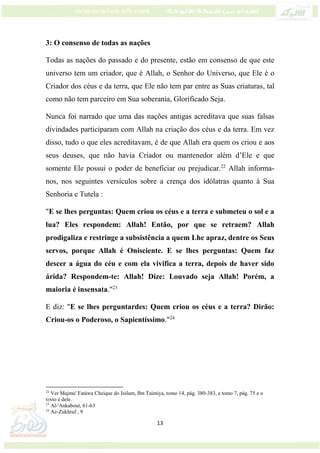 13
3: O consenso de todas as nações
Todas as nações do passado e do presente, estão em consenso de que este
universo tem um criador, que é Allah, o Senhor do Universo, que Ele é o
Criador dos céus e da terra, que Ele não tem par entre as Suas criaturas, tal
como não tem parceiro em Sua soberania, Glorificado Seja.
Nunca foi narrado que uma das nações antigas acreditava que suas falsas
divindades participaram com Allah na criação dos céus e da terra. Em vez
disso, tudo o que eles acreditavam, é de que Allah era quem os criou e aos
seus deuses, que não havia Criador ou mantenedor além d’Ele e que
somente Ele possui o poder de beneficiar ou prejudicar.22
Allah informa-
nos, nos seguintes versículos sobre a crença dos idólatras quanto à Sua
Senhoria e Tutela :
"E se lhes perguntas: Quem criou os céus e a terra e submeteu o sol e a
lua? Eles respondem: Allah! Então, por que se retraem? Allah
prodigaliza e restringe a subsistência a quem Lhe apraz, dentre os Seus
servos, porque Allah é Onisciente. E se lhes perguntas: Quem faz
descer a água do céu e com ela vivifica a terra, depois de haver sido
árida? Respondem-te: Allah! Dize: Louvado seja Allah! Porém, a
maioria é insensata."23
E diz: "E se lhes perguntardes: Quem criou os céus e a terra? Dirão:
Criou-os o Poderoso, o Sapientíssimo."24
22
Ver Majmu' Fatáwa Cheique do Isslam, Ibn Taimiya, tomo 14, pág. 380-383, e tomo 7, pág. 75 e o
texto é dele.
23
Al-'Ankabout, 61-63
24
Az-Zukhruf , 9
 