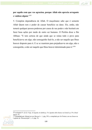 139
por aquilo com que vos agraciou, porque Allah não aprecia arrogante
e vaidoso algum."283
5. Completa dependência de Allah. O muçulmano sabe que é somente
Allah Quem tem o poder de causar benefício ou dano. Ele, então, não
temerá qualquer pessoa poderosa por causa de seu poder e não hesitará em
fazer boas ações por medo de outro ser humano. O Profeta disse a Ibn
Abbaas: "E tem certeza de que ainda que se reúna todo o povo para
beneficiar-te em algo, não conseguirão fazê-lo, a não ser naquilo que Deus
houver disposto para ti. E se se reunirem para prejudicar-te em algo, não o
conseguirão, a não ser naquilo que Deus houver determinado para ti."284
283
Al-Hadid 57: 22-23. Veja: Al-Aquida As-Sahiha p. 19; Aquidat ahlis-Sunna wal Jamá'a p. 39 e Dinul
Haq p. 18.
284
Compilado por Ahmad em seu Musnad, v. 1, pág. 293; e compilado por At-Tirmizi, em seu Sunan no
Capítulo da “Ressurreição”, v. 4, pág. 76.
 