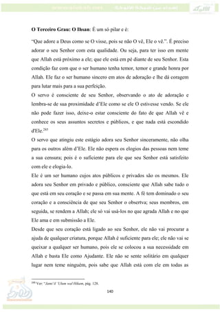 140
O Terceiro Grau: O Ihsan: É um só pilar e é:
“Que adore a Deus como se O visse, pois se não O vê, Ele o vê.”. É preciso
adorar o seu Senhor com esta qualidade. Ou seja, para ter isso em mente
que Allah está próximo a ele; que ele está em pé diante de seu Senhor. Esta
condição faz com que o ser humano tenha temor, temor e grande honra por
Allah. Ele faz o ser humano sincero em atos de adoração e lhe dá coragem
para lutar mais para a sua perfeição.
O servo é consciente de seu Senhor, observando o ato de adoração e
lembra-se de sua proximidade d’Ele como se ele O estivesse vendo. Se ele
não pode fazer isso, deixe-o estar consciente do fato de que Allah vê e
conhece os seus assuntos secretos e públicos, e que nada está escondido
d'Ele.285
O servo que atingiu este estágio adora seu Senhor sinceramente, não olha
para os outros além d’Ele. Ele não espera os elogios das pessoas nem teme
a sua censura; pois é o suficiente para ele que seu Senhor está satisfeito
com ele e elogia-lo.
Ele é um ser humano cujos atos públicos e privados são os mesmos. Ele
adora seu Senhor em privado e público, consciente que Allah sabe tudo o
que está em seu coração e se passa em sua mente. A fé tem dominado o seu
coração e a consciência de que seu Senhor o obsertva; seus membros, em
seguida, se rendem a Allah; ele só vai usá-los no que agrada Allah e no que
Ele ama e em submissão a Ele.
Desde que seu coração está ligado ao seu Senhor, ele não vai procurar a
ajuda de qualquer criatura, porque Allah é suficiente para ele; ele não vai se
queixar a qualquer ser humano, pois ele se colocou a sua necessidade em
Allah e basta Ele como Ajudante. Ele não se sente solitário em qualquer
lugar nem teme ninguém, pois sabe que Allah está com ele em todas as
285
Ver: “Jami’il ‘Ulum wal Hikam, pág. 128.
 