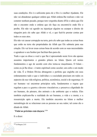 141
suas condições. Ele é o suficiente para ele e Ele é o melhor Ajudante. Ele
não vai abandonar qualquer ordem que Allah ordena-lhe realizar e não vai
cometer nenhum pecado, porque tem vergonha diante d'Ele e odeia que Ele
não o encontre onde o ordena que ele faça ou encontrá-lo onde Ele o
proíbe. Ele não vai agredir ou injustiçar alguém ou usurpar o direito de
ninguém pois ele sabe que Allah o vê, e que fazê-lo prestar contas por
todos os seus atos.
Ele não vai causar corrupção na terra, pois ele sabe que todas as coisas boas
que estão na terra são propriedades de Allah que Ele submete para sua
criação. Ele vai levar essas coisas boas de acordo com as suas necessidades
e agradecer o seu Senhor por facilitar-lhes para ele.
Tudo o que eu disse a você e que lhe é apresentado neste livro são apenas
assuntos importantes e grandes pilares no Islam. Quem crê nestes
fundamentos e age de acordo com eles torna-se muçulmano. O Islam -
como eu já lhe disse - é tanto espiritual como secular; um culto e um modo
de vida. É a Ordem Divina abrangente e perfeita que engloba em seus
ordenamentos tudo o que o indivíduo e a sociedade precisam em todos os
aspectos da sua vida religiosa, política, econômica, social e de segurança. O
ser humano vai encontrar princípios nela, fundamentos e regras que
regulam a paz e a guerra e deveres vinculativos; e preserva a dignidade do
ser humano, do pássaro, dos animais e do ambiente que o rodeia. Eles
também explicam-lhe a realidade do ser humano, a vida e a morte; e a
ressurreição após a morte. Ele também encontra no Islam a melhor
metodologia de se relacionar com as pessoas ao seu redor; tal como diz o
ditado de Allah:
"Falai ao próximo com doçura."286
E o dizer:
286
Al-Baqara 2:83
 