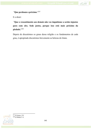 142
"Que perdoam o próximo."287
E o dizer:
"Que o ressentimento aos demais não vos impulsione a serdes injustos
para com eles. Sede justos, porque isso está mais próximo da
piedade."288
Depois de discutirmos os graus dessa religião e os fundamentos de cada
grau, é apropriado discutirmos brevemente as belezas do Islam.
287
.Ál Imran, 134
288
Al Máida 5: 8.
 