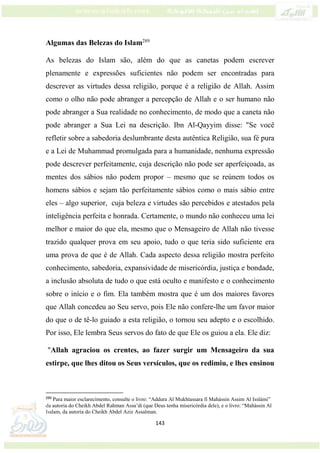 143
Algumas das Belezas do Islam289
As belezas do Islam são, além do que as canetas podem escrever
plenamente e expressões suficientes não podem ser encontradas para
descrever as virtudes dessa religião, porque é a religião de Allah. Assim
como o olho não pode abranger a percepção de Allah e o ser humano não
pode abranger a Sua realidade no conhecimento, de modo que a caneta não
pode abranger a Sua Lei na descrição. Ibn Al-Qayyim disse: "Se você
refletir sobre a sabedoria deslumbrante desta autêntica Religião, sua fé pura
e a Lei de Muhammad promulgada para a humanidade, nenhuma expressão
pode descrever perfeitamente, cuja descrição não pode ser aperfeiçoada, as
mentes dos sábios não podem propor – mesmo que se reúnem todos os
homens sábios e sejam tão perfeitamente sábios como o mais sábio entre
eles – algo superior, cuja beleza e virtudes são percebidos e atestados pela
inteligência perfeita e honrada. Certamente, o mundo não conheceu uma lei
melhor e maior do que ela, mesmo que o Mensageiro de Allah não tivesse
trazido qualquer prova em seu apoio, tudo o que teria sido suficiente era
uma prova de que é de Allah. Cada aspecto dessa religião mostra perfeito
conhecimento, sabedoria, expansividade de misericórdia, justiça e bondade,
a inclusão absoluta de tudo o que está oculto e manifesto e o conhecimento
sobre o início e o fim. Ela também mostra que é um dos maiores favores
que Allah concedeu ao Seu servo, pois Ele não confere-lhe um favor maior
do que o de tê-lo guiado a esta religião, o tornou seu adepto e o escolhido.
Por isso, Ele lembra Seus servos do fato de que Ele os guiou a ela. Ele diz:
"Allah agraciou os crentes, ao fazer surgir um Mensageiro da sua
estirpe, que lhes ditou os Seus versículos, que os redimiu, e lhes ensinou
289
Para maior esclarecimento, consulte o livro: “Addura Al Mukhtassara fi Mahássin Assim Al Isslámi”
da autoria do Cheikh Abdel Rahman Assa’di (que Deus tenha misericórdia dele), e o livro: “Mahássin Al
Isslam, da autoria do Cheikh Abdel Aziz Assalman.
 