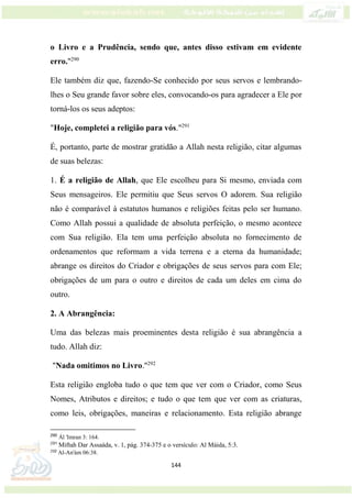 144
o Livro e a Prudência, sendo que, antes disso estivam em evidente
erro."290
Ele também diz que, fazendo-Se conhecido por seus servos e lembrando-
lhes o Seu grande favor sobre eles, convocando-os para agradecer a Ele por
torná-los os seus adeptos:
"Hoje, completei a religião para vós."291
É, portanto, parte de mostrar gratidão a Allah nesta religião, citar algumas
de suas belezas:
1. É a religião de Allah, que Ele escolheu para Si mesmo, enviada com
Seus mensageiros. Ele permitiu que Seus servos O adorem. Sua religião
não é comparável à estatutos humanos e religiões feitas pelo ser humano.
Como Allah possui a qualidade de absoluta perfeição, o mesmo acontece
com Sua religião. Ela tem uma perfeição absoluta no fornecimento de
ordenamentos que reformam a vida terrena e a eterna da humanidade;
abrange os direitos do Criador e obrigações de seus servos para com Ele;
obrigações de um para o outro e direitos de cada um deles em cima do
outro.
2. A Abrangência:
Uma das belezas mais proeminentes desta religião é sua abrangência a
tudo. Allah diz:
"Nada omitimos no Livro."292
Esta religião engloba tudo o que tem que ver com o Criador, como Seus
Nomes, Atributos e direitos; e tudo o que tem que ver com as criaturas,
como leis, obrigações, maneiras e relacionamento. Esta religião abrange
290
Ál 'Imran 3: 164.
291
Miftah Dar Assaáda, v. 1, pág. 374-375 e o versículo: Al Máida, 5:3.
292
Al-An'ám 06:38.
 