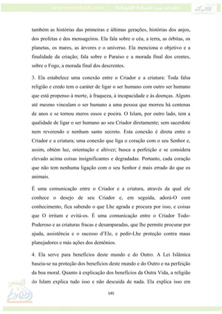 145
também as histórias das primeiras e últimas gerações, histórias dos anjos,
dos profetas e dos mensageiros. Ela fala sobre o céu, a terra, as órbitas, os
planetas, os mares, as árvores e o universo. Ela menciona o objetivo e a
finalidade da criação; fala sobre o Paraíso e a morada final dos crentes,
sobre o Fogo, a morada final dos descrentes.
3. Ela estabelece uma conexão entre o Criador e a criatura: Toda falsa
religião e credo tem o caráter de ligar o ser humano com outro ser humano
que está propenso à morte, à fraqueza, à incapacidade e às doenças. Alguns
até mesmo vinculam o ser humano a uma pessoa que morreu há centenas
de anos e se tornou meros ossos e poeira. O Islam, por outro lado, tem a
qualidade de ligar o ser humano ao seu Criador diretamente; sem sacerdote
nem reverendo e nenhum santo secreto. Esta conexão é direta entre o
Criador e a criatura; uma conexão que liga o coração com o seu Senhor e,
assim, obtém luz, orientação e altivez; busca a perfeição e se considera
elevado acima coisas insignificantes e degradadas. Portanto, cada coração
que não tem nenhuma ligação com o seu Senhor é mais errado do que os
animais.
É uma comunicação entre o Criador e a criatura, através da qual ele
conhece o desejo de seu Criador e, em seguida, adorá-O com
conhecimento, fica sabendo o que Lhe agrada e procura por isso, e coisas
que O irritam e evitá-os. É uma comunicação entre o Criador Todo-
Poderoso e as criaturas fracas e desamparadas, que lhe permite procurar por
ajuda, assistência e o sucesso d’Ele, e pedir-Lhe proteção contra maus
planejadores e más ações dos demônios.
4. Ela serve para benefícios deste mundo e do Outro. A Lei Islâmica
baseia-se na proteção dos benefícios deste mundo e do Outro e na perfeição
da boa moral. Quanto à explicação dos benefícios da Outra Vida, a religião
do Islam explica tudo isso e não descuida de nada. Ela explica isso em
 