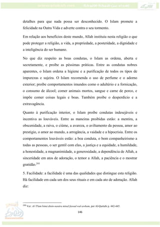 146
detalhes para que nada possa ser desconhecido. O Islam promete a
felicidade na Outra Vida e adverte contra o seu tormento.
Em relação aos benefícios deste mundo, Allah instituiu nesta religião o que
pode proteger a religião, a vida, a propriedade, a posteridade, a dignidade e
a inteligência do ser humano.
No que diz respeito as boas condutas, o Islam as ordena, aberta e
secretamente, e proíbe as péssimas práticas. Entre as condutas nobres
aparentes, o Islam ordena a higiene e a purificação de todos os tipos de
impurezas e sujeira. O Islam recomenda o uso de perfume e o adorno
exterior; proíbe comportamentos imundos como o adultério e a fornicação,
o consumo de álcool; comer animais mortos, sangue e carne de porco, e
impõe comer coisas legais e boas. Também proíbe o desperdício e a
extravagância.
Quanto à purificação interior, o Islam proíbe condutas indesejáveis e
incentiva as louváveis. Entre as maneiras proibidas estão: a mentira, a
obscenidade, a raiva, o ciúme, a avareza, o aviltamento da pessoa, amor ao
prestígio, o amor ao mundo, a arrogância, a vaidade e a hipocrisia. Entre os
comportamentos louváveis estão: a boa conduta, o bom companheirismo a
todas as pessoas, o ser gentil com elas, a justiça e a equidade, a humildade,
a honestidade, a magnanimidade, a generosidade, a dependência de Allah, a
sinceridade em atos de adoração, o temor a Allah, a paciência e o mostrar
gratidão.293
5. Facilidade: a facilidade é uma das qualidades que distingue esta religião.
Há facilidade em cada um dos seus rituais e em cada ato de adoração. Allah
diz:
293
Ver: Al-'I'lam bimá dinin-nasára minal fassad wal-awham, por Al-Qurtubi p. 442-445.
 