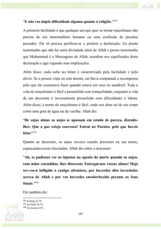 147
"E não vos impôs dificuldade alguma quanto à religião."294
A primeira facilidade é que qualquer um que quer se tornar muçulmano não
precisa de um intermediário humano ou uma confissão de pecados
passados. Ele só precisa purificar-se e proferir a declaração: Eu presto
testemunho que não há outra divindade além de Allah e presto testemunho
que Mohammad é o Mensageiro de Allah; acreditar nos significados desta
declaração e agir segundo suas implicações.
Além disso, cada culto no Islam é caracterizado pela facilidade e pelo
alívio. Se a pessoa viaja ou está doente, ser-lhe-á computada a recompensa
pelo que ele costumava fazer quando estava em casa ou saudável. Toda a
vida do muçulmano é fácil e preenchida com tranquilidade, enquanto a vida
de um descrente é inversamente preenchida com dificuldades e labuta.
Além disso, a morte do muçulmano é fácil, onde sua alma sai de seu corpo
como uma gota de água sai da vasilha. Allah diz:
"De cujas almas os anjos se apossam em estado de pureza, dizendo-
lhes: Que a paz esteja convosco! Entrai no Paraíso, pelo que haveis
feito!"295
Quanto ao descrente, os anjos severos estarão presentes na sua morte,
espancando-ocom chicotadas. Allah diz sobre o descrente:
"Ah, se pudesses ver os injustos na agonia da morte quando os anjos,
com mãos estendidas, lhes disserem: Entregai-nos vossas almas! Hoje
ser-vos-á infligido o castigo afrontoso, por haverdes dito inverdades
acerca de Allah e por vos haverdes ensoberbecido perante os Seus
Sinais."296
Ele também diz:
294
Al-Hajj 22:78
295
An-Nahl 16:32.
296
Al-An'ám 6:93.
 