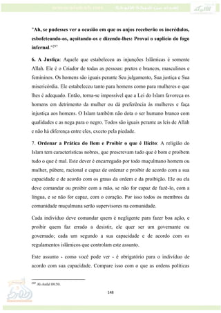 148
"Ah, se pudesses ver a ocasião em que os anjos receberão os incrédulos,
esbofeteando-os, açoitando-os e dizendo-lhes: Provai o suplício do fogo
infernal."297
6. A Justiça: Aquele que estabeleceu as injunções Islâmicas é somente
Allah. Ele é o Criador de todas as pessoas: pretos e brancos, masculinos e
femininos. Os homens são iguais perante Seu julgamento, Sua justiça e Sua
misericórdia. Ele estabeleceu tanto para homens como para mulheres o que
lhes é adequado. Então, torna-se impossível que a Lei do Islam favoreça os
homens em detrimento da mulher ou dá preferência às mulheres e faça
injustiça aos homens. O Islam também não dota o ser humano branco com
qualidades e as nega para o negro. Todos são iguais perante as leis de Allah
e não há diferença entre eles, exceto pela piedade.
7. Ordenar a Prática do Bem e Proibir o que é Ilícito: A religião do
Islam tem características nobres, que prescrevam tudo que é bom e proibem
tudo o que é mal. Este dever é encarregado por todo muçulmano homem ou
mulher, púbere, racional e capaz de ordenar e proibir de acordo com a sua
capacidade e de acordo com os graus da ordem e da proibição. Ele ou ela
deve comandar ou proibir com a mão, se não for capaz de fazê-lo, com a
língua, e se não for capaz, com o coração. Por isso todos os membros da
comunidade muçulmana serão supervisores na comunidade.
Cada indivíduo deve comandar quem é negligente para fazer boa ação, e
proibir quem faz errado a desistir, ele quer ser um governante ou
governado; cada um segundo a sua capacidade e de acordo com os
regulamentos islâmicos que controlam este assunto.
Este assunto - como você pode ver - é obrigatório para o indivíduo de
acordo com sua capacidade. Compare isso com o que as ordens políticas
297
Al-Anfal 08:50.
 