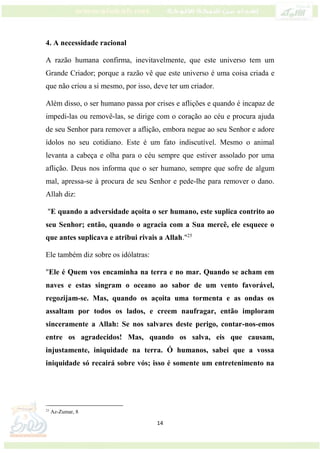 14
4. A necessidade racional
A razão humana confirma, inevitavelmente, que este universo tem um
Grande Criador; porque a razão vê que este universo é uma coisa criada e
que não criou a si mesmo, por isso, deve ter um criador.
Além disso, o ser humano passa por crises e aflições e quando é incapaz de
impedi-las ou removê-las, se dirige com o coração ao céu e procura ajuda
de seu Senhor para remover a aflição, embora negue ao seu Senhor e adore
ídolos no seu cotidiano. Este é um fato indiscutível. Mesmo o animal
levanta a cabeça e olha para o céu sempre que estiver assolado por uma
aflição. Deus nos informa que o ser humano, sempre que sofre de algum
mal, apressa-se à procura de seu Senhor e pede-lhe para remover o dano.
Allah diz:
"E quando a adversidade açoita o ser humano, este suplica contrito ao
seu Senhor; então, quando o agracia com a Sua mercê, ele esquece o
que antes suplicava e atribui rivais a Allah."25
Ele também diz sobre os idólatras:
"Ele é Quem vos encaminha na terra e no mar. Quando se acham em
naves e estas singram o oceano ao sabor de um vento favorável,
regozijam-se. Mas, quando os açoita uma tormenta e as ondas os
assaltam por todos os lados, e creem naufragar, então imploram
sinceramente a Allah: Se nos salvares deste perigo, contar-nos-emos
entre os agradecidos! Mas, quando os salva, eis que causam,
injustamente, iniquidade na terra. Ó humanos, sabei que a vossa
iniquidade só recairá sobre vós; isso é somente um entretenimento na
25
Az-Zumar, 8
 