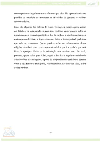 149
contemporâneas orgulhosamente afirmam que eles dão oportunidade aos
partidos da oposição de monitorar as atividades do governo e realizar
funções oficiais.
Estas são algumas das belezas do Islam. Tivesse eu espaço, queria entrar
em detalhes, eu teria parado em cada rito, em todas as obrigações, todos os
mandamentos e em cada proibição, a fim de explicar a sabedoria extensa, o
ordenamento decisivo, a impressionante, única e incomparável perfeição
que nele se encontram. Quem pondera sobre os ordenamentos dessa
religião, ele saberá com certeza que é de Allah e que é a verdade que está
livre de qualquer dúvida e da orientação sem nenhum erro. Se você,
portanto, quero voltar para Allah, seguir a Sua Lei e seguir o caminho de
Seus Profetas e Mensageiros, a porta do arrependimento está aberta perante
você, e seu Senhor é Indulgente, Misericordioso. Ele convoca você, a fim
de lhe perdoar.
 