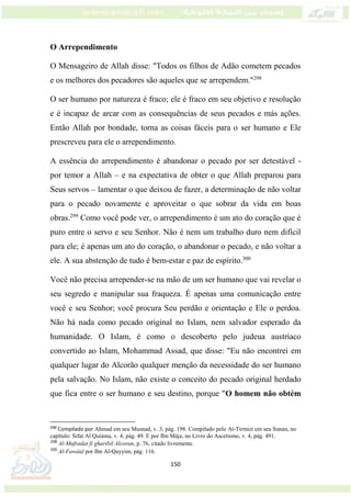 150
O Arrependimento
O Mensageiro de Allah disse: "Todos os filhos de Adão cometem pecados
e os melhores dos pecadores são aqueles que se arrependem."298
O ser humano por natureza é fraco; ele é fraco em seu objetivo e resolução
e é incapaz de arcar com as consequências de seus pecados e más ações.
Então Allah por bondade, torna as coisas fáceis para o ser humano e Ele
prescreveu para ele o arrependimento.
A essência do arrependimento é abandonar o pecado por ser detestável -
por temor a Allah – e na expectativa de obter o que Allah preparou para
Seus servos – lamentar o que deixou de fazer, a determinação de não voltar
para o pecado novamente e aproveitar o que sobrar da vida em boas
obras.299
Como você pode ver, o arrependimento é um ato do coração que é
puro entre o servo e seu Senhor. Não é nem um trabalho duro nem difícil
para ele; é apenas um ato do coração, o abandonar o pecado, e não voltar a
ele. A sua abstenção de tudo é bem-estar e paz de espírito.300
Você não precisa arrepender-se na mão de um ser humano que vai revelar o
seu segredo e manipular sua fraqueza. É apenas uma comunicação entre
você e seu Senhor; você procura Seu perdão e orientação e Ele o perdoa.
Não há nada como pecado original no Islam, nem salvador esperado da
humanidade. O Islam, é como o descoberto pelo judeua austríaco
convertido ao Islam, Mohammad Assad, que disse: "Eu não encontrei em
qualquer lugar do Alcorão qualquer menção da necessidade do ser humano
pela salvação. No Islam, não existe o conceito do pecado original herdado
que fica entre o ser humano e seu destino, porque "O homem não obtém
298
Compilado por Ahmad em seu Musnad, v. 3, pág. 198. Compilado pelo At-Tirmizi em seu Sunan, no
capítulo: Sifat Al Quiáma, v. 4, pág. 49. E por Ibn Mája, no Livro do Ascetismo, v. 4, pág. 491.
299
Al-Mufradat fi gharibil Alcoran, p. 76, citado livremente.
300
Al-Fawáid por Ibn Al-Qayyim, pág. 116.
 