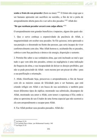 151
senão o fruto do seu proceder (bom ou mau).”301
O Islam não exige que o
ser humano apresente um sacrifício ou suicídio, a fim de ter a porta de
arrependimento aberta para ele e ser salvo dos pecados."302
Allah diz:
"De que nenhum pecador arcará com culpa alheia."303
O arrependimento tem grandes benefícios e impactos, alguns dos quais são:
1. Que o servo conheça a expansividade da paciência de Allah, a
magnanimidade em ocultar seus pecados. Se Ele quisesse, teria apressado a
sua punição e o desonrado na frente das pessoas, que seria incapaz de viver
confortavelmente com eles. Mas Allah honrou-o, ocultando-lhe os pecados,
cobriu-o com Sua paciência e dotou-o de energia, disposição e sustento.
2. Permite-lhe saber a sua verdadeira alma, que está inclinado ao mal e que
tudo o que vem dela dos pecados, crimes ou negligência é uma indicação
da fraqueza da alma, e sua incapacidade de deixar os desejos proibidos, que
não se pode prescindir de Allah - nem mesmo por um piscar de olho - para
a sua purificação e orientação.
3. Allah, Glorificado Seja, prescreveu o arrependimento, a fim de buscar
com ele as maiores causas de felicidade para o ser humano, que está
criando refúgio em Allah e em busca de sua assistência; e também para
trazer diferentes tipos de súplica; mostrando sua submissão, desamparo de
Allah, mostrando seu amor a Allah, com temor e esperança n’Ele; então a
alma se aproxima de seu Criador de uma forma especial que não ocorrerá a
ela sem arrependimento e escapar para Allah.
4. Faz Allah perdoar seus pecados passados. Allah diz:
301
An-Najm 53:39.
302
O Caminho Para o Islam, por Mohammad Assad p. 140.
303
An-Najm 53:39
 