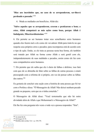 152
"Dize aos incrédulos que, no caso de se arrependerem, ser-lhes-á
perdoado o passado."304
4. Muda as maldades em benefícios. Allah diz:
"Salvo aqueles que se arrependerem, crerem e praticarem o bem; a
estes, Allah computará as más ações como boas, porque Allah é
Indulgente, Misericordiosíssimo."305
6. Ele permite ao ser humano tratar seus semelhantes seres humanos
quando eles fazem mal a ele como ele vai adorar Allah para tratá-lo no que
respeita seus próprios erros e pecados; para recompensa está de acordo com
o tipo de ação. Então, se ele trata as pessoas nesta boa forma, ele também
será tratado por Allah na forma como Allah e será gentil com ele,
independentemente de suas maldades e pecados, assim como ele faz com
seus companheiros seres humanos.
7. Ele permite que ele saiba que ele é cheio de falhas e defeitos; isso fará
com que ele se abstenha de falar sobre as falhas de outras pessoas e estará
preocupado com a reforma de si próprio, em vez de pensar sobre as falhas
dos outros.306
Eu gostaria de concluir esta seção com a história de uma pessoa que foi ter
com o Profeta e disse: "Ó Mensageiro de Allah! Não deixei nenhum pecado
grande ou pequeno, sem que eu o tinha cometido."
O Mensageiro de Allah disse: "Você testemunha que não há outra
divindade além de Allah e que Mohammad é o Mensageiro de Allah?"
Ele lhe fez esta pergunta três vezes e toda vez a pessoa respondeu: "Sim".
304
Al-Anfal 08:38.
305
Al-Furqan 25:70.
306
Muftáhu dáris-sa'áda, Vol. 1, p. 358-370.
 