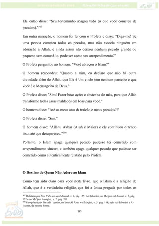153
Ele então disse: "Seu testemunho apagou tudo (o que você cometeu de
pecados)."307
Em outra narração, o homem foi ter com o Profeta e disse: "Diga-me! Se
uma pessoa cometeu todos os pecados, mas não associa ninguém em
adoração a Allah, e ainda assim não deixou nenhum pecado grande ou
pequeno sem cometê-lo, pode ser aceito seu arrependimento?"
O Profeta perguntou ao homem: "Você abraçou o Islam?"
O homem respondeu: "Quanto a mim, eu declaro que não há outra
divindade além de Allah, que Ele é Um e não tem nenhum parceiro e que
você é o Mensageiro de Deus."
O Profeta disse: "Sim! Fazer boas ações e abster-se de más, para que Allah
transforme todas essas maldades em boas para você."
O homem disse: "Até os meus atos de traição e meus pecados?!"
O Profeta disse: "Sim."
O homem disse: "Alláhu Akbar (Allah é Maior) e ele continuou dizendo
isso, até que desapareceu."308
Portanto, o Islam apaga qualquer pecado pudesse ter cometido com
arrependimento sincero e também apaga qualquer pecado que pudesse ser
cometido como autenticamente relatado pelo Profeta.
O Destino de Quem Não Adere ao lslam
Como tem sido claro para você neste livro, que o Islam é a religião de
Allah, que é a verdadeira religião, que foi a única pregada por todos os
307
Relatado por Abu Ya'la em seu Musnad, v. 6, pág. 155; At-Tabaráni, no Mu’jam Al Aussat, v. 7, pág.
132 e no Mu’jam Assaghir, v. 2, pág. 201.
308
Compilado por Ibn Abi ' Ássim, no livro Al Áhad wal Maçáni, v. 5, pág. 188; pelo At-Tabaráni e Al-
Bazzar, da mesma forma.
 