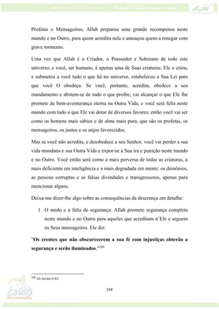 154
Profetas e Mensageiros; Allah preparou uma grande recompensa neste
mundo e no Outro, para quem acredita nela e ameaçou quem a renegar com
grave tormento.
Uma vez que Allah é o Criador, o Possuidor e Soberano de todo este
universo, e você, ser humano, é apenas uma de Suas criaturas; Ele o criou,
e submeteu a você tudo o que há no universo, estabeleceu a Sua Lei para
que você O obedeça. Se você, portanto, acredita, obedece a seu
mandamento e abstem-se de tudo o que proíbe, vai alcançar o que Ele lhe
promete de bem-aventurança eterna na Outra Vida, e você será feliz neste
mundo com tudo o que Ele vai dotar de diversos favores; então você vai ser
como os homens mais sábios e de alma mais pura, que são os profetas, os
mensageiros, os justos e os anjos favorecidos.
Mas se você não acredita, e desobedece a seu Senhor, você vai perder a sua
vida mundana e sua Outra Vida e expor-se à Sua ira e punição neste mundo
e no Outro. Você então será como a mais perversa de todas as criaturas, a
mais deficiente em inteligência e a mais degradada em mente: os demônios,
as pessoas corruptas e as falsas divindades e transgressores, apenas para
mencionar alguns.
Deixa-me dizer-lhe algo sobre as consequências da descrença em detalhe:
1. O medo e a falta de segurança: Allah promete segurança completa
neste mundo e no Outro para aqueles que acreditam n’Ele e seguem
os Seus mensageiros. Ele diz:
"Os crentes que não obscurecerem a sua fé com injustiças obterão a
segurança e serão iluminados."309
309
Al-An'ám 6:82.
 