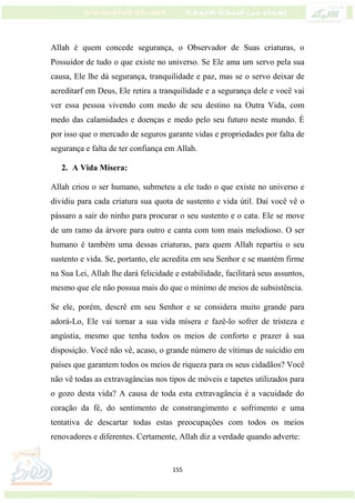 155
Allah é quem concede segurança, o Observador de Suas criaturas, o
Possuidor de tudo o que existe no universo. Se Ele ama um servo pela sua
causa, Ele lhe dá segurança, tranquilidade e paz, mas se o servo deixar de
acreditarf em Deus, Ele retira a tranquilidade e a segurança dele e você vai
ver essa pessoa vivendo com medo de seu destino na Outra Vida, com
medo das calamidades e doenças e medo pelo seu futuro neste mundo. É
por isso que o mercado de seguros garante vidas e propriedades por falta de
segurança e falta de ter confiança em Allah.
2. A Vida Mísera:
Allah criou o ser humano, submeteu a ele tudo o que existe no universo e
dividiu para cada criatura sua quota de sustento e vida útil. Daí você vê o
pássaro a sair do ninho para procurar o seu sustento e o cata. Ele se move
de um ramo da árvore para outro e canta com tom mais melodioso. O ser
humano é também uma dessas criaturas, para quem Allah repartiu o seu
sustento e vida. Se, portanto, ele acredita em seu Senhor e se mantém firme
na Sua Lei, Allah lhe dará felicidade e estabilidade, facilitará seus assuntos,
mesmo que ele não possua mais do que o mínimo de meios de subsistência.
Se ele, porém, descrê em seu Senhor e se considera muito grande para
adorá-Lo, Ele vai tornar a sua vida mísera e fazê-lo sofrer de tristeza e
angústia, mesmo que tenha todos os meios de conforto e prazer à sua
disposição. Você não vê, acaso, o grande número de vítimas de suicídio em
países que garantem todos os meios de riqueza para os seus cidadãos? Você
não vê todas as extravagâncias nos tipos de móveis e tapetes utilizados para
o gozo desta vida? A causa de toda esta extravagância é a vacuidade do
coração da fé, do sentimento de constrangimento e sofrimento e uma
tentativa de descartar todas estas preocupações com todos os meios
renovadores e diferentes. Certamente, Allah diz a verdade quando adverte:
 