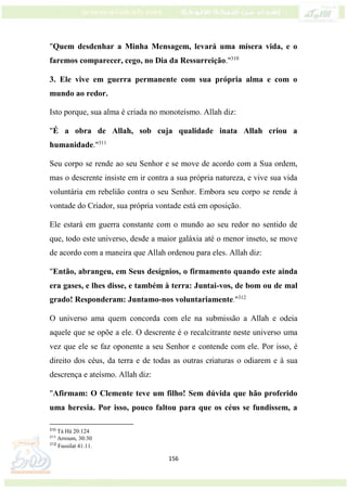 156
"Quem desdenhar a Minha Mensagem, levará uma mísera vida, e o
faremos comparecer, cego, no Dia da Ressurreição."310
3. Ele vive em guerra permanente com sua própria alma e com o
mundo ao redor.
Isto porque, sua alma é criada no monoteísmo. Allah diz:
"É a obra de Allah, sob cuja qualidade inata Allah criou a
humanidade."311
Seu corpo se rende ao seu Senhor e se move de acordo com a Sua ordem,
mas o descrente insiste em ir contra a sua própria natureza, e vive sua vida
voluntária em rebelião contra o seu Senhor. Embora seu corpo se rende à
vontade do Criador, sua própria vontade está em oposição.
Ele estará em guerra constante com o mundo ao seu redor no sentido de
que, todo este universo, desde a maior galáxia até o menor inseto, se move
de acordo com a maneira que Allah ordenou para eles. Allah diz:
"Então, abrangeu, em Seus desígnios, o firmamento quando este ainda
era gases, e lhes disse, e também à terra: Juntai-vos, de bom ou de mal
grado! Responderam: Juntamo-nos voluntariamente."312
O universo ama quem concorda com ele na submissão a Allah e odeia
aquele que se opõe a ele. O descrente é o recalcitrante neste universo uma
vez que ele se faz oponente a seu Senhor e contende com ele. Por isso, é
direito dos céus, da terra e de todas as outras criaturas o odiarem e à sua
descrença e ateísmo. Allah diz:
"Afirmam: O Clemente teve um filho! Sem dúvida que hão proferido
uma heresia. Por isso, pouco faltou para que os céus se fundissem, a
310
Tá Há 20:124
311
Arroum, 30:30
312
Fussilat 41:11.
 
