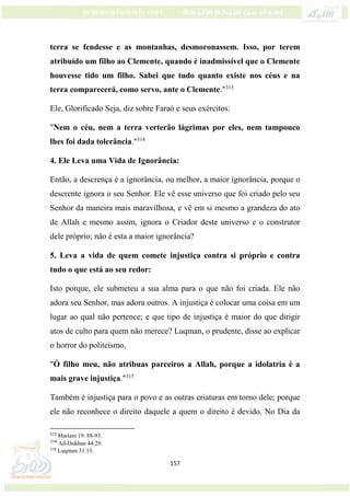 157
terra se fendesse e as montanhas, desmoronassem. Isso, por terem
atribuído um filho ao Clemente, quando é inadmissível que o Clemente
houvesse tido um filho. Sabei que tudo quanto existe nos céus e na
terra comparecerá, como servo, ante o Clemente."313
Ele, Glorificado Seja, diz sobre Faraó e seus exércitos:
"Nem o céu, nem a terra verterão lágrimas por eles, nem tampouco
lhes foi dada tolerância."314
4. Ele Leva uma Vida de Ignorância:
Então, a descrença é a ignorância, ou melhor, a maior ignorância, porque o
descrente ignora o seu Senhor. Ele vê esse universo que foi criado pelo seu
Senhor da maneira mais maravilhosa, e vê em si mesmo a grandeza do ato
de Allah e mesmo assim, ignora o Criador deste universo e o construtor
dele próprio; não é esta a maior ignorância?
5. Leva a vida de quem comete injustiça contra si próprio e contra
tudo o que está ao seu redor:
Isto porque, ele submeteu a sua alma para o que não foi criada. Ele não
adora seu Senhor, mas adora outros. A injustiça é colocar uma coisa em um
lugar ao qual não pertence; e que tipo de injustiça é maior do que dirigir
atos de culto para quem não merece? Luqman, o prudente, disse ao explicar
o horror do politeísmo,
"Ó filho meu, não atribuas parceiros a Allah, porque a idolatria é a
mais grave injustiça."315
Também é injustiça para o povo e as outras criaturas em torno dele; porque
ele não reconhece o direito daquele a quem o direito é devido. No Dia da
313
Mariam 19: 88-93.
314
Ad-Dukhan 44:29.
315
Luqman 31:13.
 