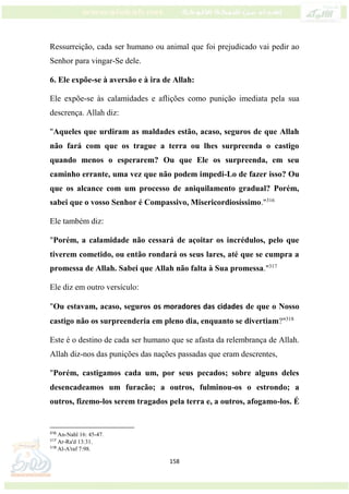 158
Ressurreição, cada ser humano ou animal que foi prejudicado vai pedir ao
Senhor para vingar-Se dele.
6. Ele expõe-se à aversão e à ira de Allah:
Ele expõe-se às calamidades e aflições como punição imediata pela sua
descrença. Allah diz:
"Aqueles que urdiram as maldades estão, acaso, seguros de que Allah
não fará com que os trague a terra ou lhes surpreenda o castigo
quando menos o esperarem? Ou que Ele os surpreenda, em seu
caminho errante, uma vez que não podem impedi-Lo de fazer isso? Ou
que os alcance com um processo de aniquilamento gradual? Porém,
sabei que o vosso Senhor é Compassivo, Misericordiosíssimo."316
Ele também diz:
"Porém, a calamidade não cessará de açoitar os incrédulos, pelo que
tiverem cometido, ou então rondará os seus lares, até que se cumpra a
promessa de Allah. Sabei que Allah não falta à Sua promessa."317
Ele diz em outro versículo:
"Ou estavam, acaso, seguros os moradores das cidades de que o Nosso
castigo não os surpreenderia em pleno dia, enquanto se divertiam?"318
Este é o destino de cada ser humano que se afasta da relembrança de Allah.
Allah diz-nos das punições das nações passadas que eram descrentes,
"Porém, castigamos cada um, por seus pecados; sobre alguns deles
desencadeamos um furacão; a outros, fulminou-os o estrondo; a
outros, fizemo-los serem tragados pela terra e, a outros, afogamo-los. É
316
An-Nahl 16: 45-47.
317
Ar-Ra'd 13:31.
318
Al-A'raf 7:98.
 