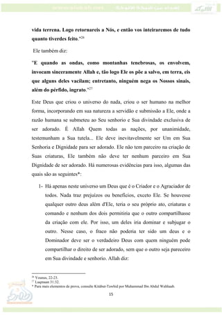 15
vida terrena. Logo retornareis a Nós, e então vos inteiraremos de tudo
quanto tiverdes feito."26
Ele também diz:
"E quando as ondas, como montanhas tenebrosas, os envolvem,
invocam sinceramente Allah e, tão logo Ele os põe a salvo, em terra, eis
que alguns deles vacilam; entretanto, ninguém nega os Nossos sinais,
além do pérfido, ingrato."27
Este Deus que criou o universo do nada, criou o ser humano na melhor
forma, incorporando em sua natureza a servidão e submissão a Ele, onde a
razão humana se submeteu ao Seu senhorio e Sua divindade exclusiva de
ser adorado. É Allah Quem todas as nações, por unanimidade,
testemunham a Sua tutela... Ele deve inevitavelmente ser Um em Sua
Senhoria e Dignidade para ser adorado. Ele não tem parceiro na criação de
Suas criaturas, Ele também não deve ter nenhum parceiro em Sua
Dignidade de ser adorado. Há numerosas evidências para isso, algumas das
quais são as seguintes*:
1- Há apenas neste universo um Deus que é o Criador e o Agraciador de
todos. Nada traz prejuízos ou benefícios, exceto Ele. Se houvesse
qualquer outro deus além d'Ele, teria o seu próprio ato, criaturas e
comando e nenhum dos dois permitiria que o outro compartilhasse
da criação com ele. Por isso, um deles iria dominar e subjugar o
outro. Nesse caso, o fraco não poderia ter sido um deus e o
Dominador deve ser o verdadeiro Deus com quem ninguém pode
compartilhar o direito de ser adorado, sem que o outro seja pareceiro
em Sua divindade e senhorio. Allah diz:
26
Younus, 22-23.
27
Luqmaan 31:32.
* Para mais elementos de prova, consulte Kitábut-Tawhid por Muhammad Ibn Abdul Wahhaab.
 