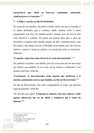 159
inconcebível que Allah os houvesse condenado; outrossim,
condenaram-se a si mesmos."319
7 – A falha e a perda ser-lhe-ão destinadas:
Por causa de sua injustiça, ele perde a melhor coisa com que os corações e
as almas desfrutam, que é conhecer Allah, meditar n’Ele e sentir
tranquilidade com Ele. Ele também perde o mundo, pois ele leva lá uma
vida miserável e confusa. Ele perde sua própria alma para a qual ele
acumulava a riqueza neste mundo, porque ele não a submeteu para o que
foi criada, e não atinge com ela a felicidade neste mundo, pois ela viveu na
miséria e causou a morte na miséria e se ressucitará entre os miseráveis.
Allah diz:
"E aqueles, cujas boas ações forem leves serão desventurados."320
Ele também vai perder a sua família, pois ele viveu com eles em descrença
em Allah e que também irá ser como ele na miséria e sofrimento e seu
destino será Fogo. Allah diz:
"Certamente, os desventurados serão aqueles que perderem a si
mesmos, juntamente com as suas famílias, no Dia da Ressurreição."321
No Dia da Ressurreição, eles serão congregadosn no Fogo, que péssimo
lugar de descanso. Allah diz:
"(E será dito aos anjos): Congregai os injustos com suas esposas e tudo
quanto adoravam, em vez de Allah, e conduzi-os até à senda do
Inferno!"322
319
Al-Ankabut 29:40:.
320
Al-A'raf 7: 9.
321
Az-Zumar 39:15, Chura 42:45.
322
As-Sáffat 37: 22-23.
 