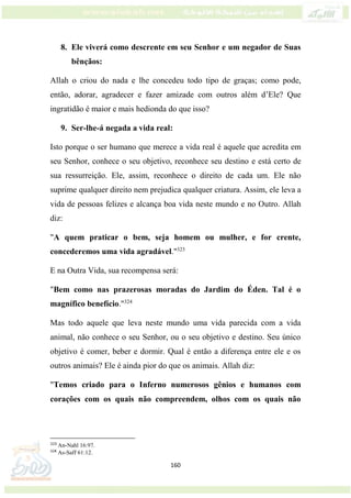 160
8. Ele viverá como descrente em seu Senhor e um negador de Suas
bênçãos:
Allah o criou do nada e lhe concedeu todo tipo de graças; como pode,
então, adorar, agradecer e fazer amizade com outros além d’Ele? Que
ingratidão é maior e mais hedionda do que isso?
9. Ser-lhe-á negada a vida real:
Isto porque o ser humano que merece a vida real é aquele que acredita em
seu Senhor, conhece o seu objetivo, reconhece seu destino e está certo de
sua ressurreição. Ele, assim, reconhece o direito de cada um. Ele não
suprime qualquer direito nem prejudica qualquer criatura. Assim, ele leva a
vida de pessoas felizes e alcança boa vida neste mundo e no Outro. Allah
diz:
"A quem praticar o bem, seja homem ou mulher, e for crente,
concederemos uma vida agradável."323
E na Outra Vida, sua recompensa será:
"Bem como nas prazerosas moradas do Jardim do Éden. Tal é o
magnífico benefício."324
Mas todo aquele que leva neste mundo uma vida parecida com a vida
animal, não conhece o seu Senhor, ou o seu objetivo e destino. Seu único
objetivo é comer, beber e dormir. Qual é então a diferença entre ele e os
outros animais? Ele é ainda pior do que os animais. Allah diz:
"Temos criado para o Inferno numerosos gênios e humanos com
corações com os quais não compreendem, olhos com os quais não
323
An-Nahl 16:97.
324
As-Saff 61:12.
 