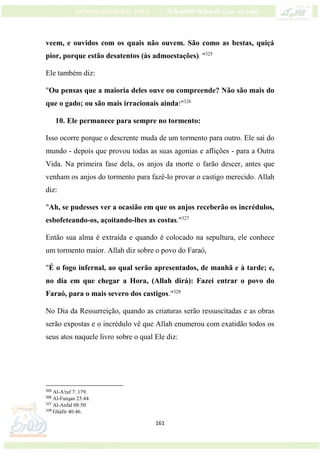 161
veem, e ouvidos com os quais não ouvem. São como as bestas, quiçá
pior, porque estão desatentos (às admoestações). "325
Ele também diz:
"Ou pensas que a maioria deles ouve ou compreende? Não são mais do
que o gado; ou são mais irracionais ainda!"326
10. Ele permanece para sempre no tormento:
Isso ocorre porque o descrente muda de um tormento para outro. Ele sai do
mundo - depois que provou todas as suas agonias e aflições - para a Outra
Vida. Na primeira fase dela, os anjos da morte o farão descer, antes que
venham os anjos do tormento para fazê-lo provar o castigo merecido. Allah
diz:
"Ah, se pudesses ver a ocasião em que os anjos receberão os incrédulos,
esbofeteando-os, açoitando-lhes as costas."327
Então sua alma é extraída e quando é colocado na sepultura, ele conhece
um tormento maior. Allah diz sobre o povo do Faraó,
"É o fogo infernal, ao qual serão apresentados, de manhã e à tarde; e,
no dia em que chegar a Hora, (Allah dirá): Fazei entrar o povo do
Faraó, para o mais severo dos castigos."328
No Dia da Ressurreição, quando as criaturas serão ressuscitadas e as obras
serão expostas e o incrédulo vê que Allah enumerou com exatidão todos os
seus atos naquele livro sobre o qual Ele diz:
325
Al-A'raf 7: 179.
326
Al-Furqan 25:44.
327
Al-Anfal 08:50
328
Ghàfir 40:46.
 