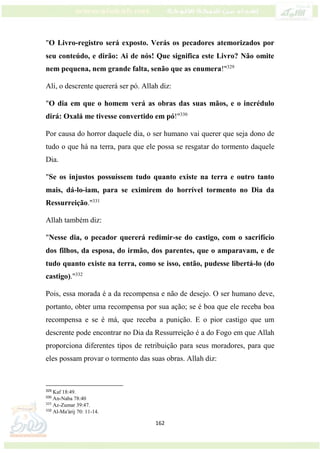 162
"O Livro-registro será exposto. Verás os pecadores atemorizados por
seu conteúdo, e dirão: Ai de nós! Que significa este Livro? Não omite
nem pequena, nem grande falta, senão que as enumera!"329
Ali, o descrente quererá ser pó. Allah diz:
"O dia em que o homem verá as obras das suas mãos, e o incrédulo
dirá: Oxalá me tivesse convertido em pó!"330
Por causa do horror daquele dia, o ser humano vai querer que seja dono de
tudo o que há na terra, para que ele possa se resgatar do tormento daquele
Dia.
"Se os injustos possuíssem tudo quanto existe na terra e outro tanto
mais, dá-lo-iam, para se eximirem do horrível tormento no Dia da
Ressurreição."331
Allah também diz:
"Nesse dia, o pecador quererá redimir-se do castigo, com o sacrifício
dos filhos, da esposa, do irmão, dos parentes, que o amparavam, e de
tudo quanto existe na terra, como se isso, então, pudesse libertá-lo (do
castigo)."332
Pois, essa morada é a da recompensa e não de desejo. O ser humano deve,
portanto, obter uma recompensa por sua ação; se é boa que ele receba boa
recompensa e se é má, que receba a punição. E o pior castigo que um
descrente pode encontrar no Dia da Ressurreição é a do Fogo em que Allah
proporciona diferentes tipos de retribuição para seus moradores, para que
eles possam provar o tormento das suas obras. Allah diz:
329
Kaf 18:49.
330
An-Naba 78:40
331
Az-Zumar 39:47.
332
Al-Ma'árij 70: 11-14.
 