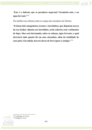 163
"Este é o Inferno, que os pecadores negavam! Circularão nele, e na
água fervente!"333
Ele também nos informa sobre as roupas dos moradores do Inferno:
"Existem dois antagonistas (crentes e incrédulos), que disputam acerca
do seu Senhor. Quanto aos incrédulos, serão cobertos com vestimentas
de fogo e lhes será derramada, sobre as cabeças, água fervente, a qual
derreterá tudo quanto há em suas entranhas, além da totalidade de
suas peles. Em adição, haverá clavas de ferro (para o castigo)."334
333
Ar-Rahman 55: 43-44.
334
Al-Hajj 22: 19-21.
 