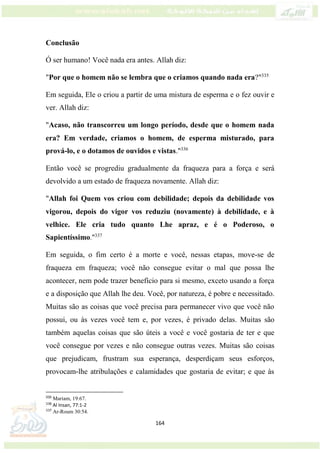 164
Conclusão
Ó ser humano! Você nada era antes. Allah diz:
"Por que o homem não se lembra que o criamos quando nada era?"335
Em seguida, Ele o criou a partir de uma mistura de esperma e o fez ouvir e
ver. Allah diz:
"Acaso, não transcorreu um longo período, desde que o homem nada
era? Em verdade, criamos o homem, de esperma misturado, para
prová-lo, e o dotamos de ouvidos e vistas."336
Então você se progrediu gradualmente da fraqueza para a força e será
devolvido a um estado de fraqueza novamente. Allah diz:
"Allah foi Quem vos criou com debilidade; depois da debilidade vos
vigorou, depois do vigor vos reduziu (novamente) à debilidade, e à
velhice. Ele cria tudo quanto Lhe apraz, e é o Poderoso, o
Sapientíssimo."337
Em seguida, o fim certo é a morte e você, nessas etapas, move-se de
fraqueza em fraqueza; você não consegue evitar o mal que possa lhe
acontecer, nem pode trazer benefício para si mesmo, exceto usando a força
e a disposição que Allah lhe deu. Você, por natureza, é pobre e necessitado.
Muitas são as coisas que você precisa para permanecer vivo que você não
possui, ou às vezes você tem e, por vezes, é privado delas. Muitas são
também aquelas coisas que são úteis a você e você gostaria de ter e que
você consegue por vezes e não consegue outras vezes. Muitas são coisas
que prejudicam, frustram sua esperança, desperdiçam seus esforços,
provocam-lhe atribulações e calamidades que gostaria de evitar; e que às
335
Mariam, 19:67.
336
Al Insan, 77:1-2
337
Ar-Roum 30:54.
 