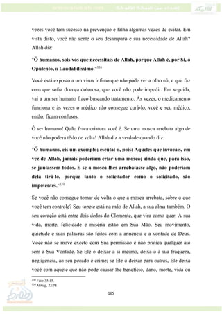 165
vezes você tem sucesso na prevenção e falha algumas vezes de evitar. Em
vista disto, você não sente o seu desamparo e sua necessidade de Allah?
Allah diz:
"Ó humanos, sois vós que necessitais de Allah, porque Allah é, por Si, o
Opulento, o Laudabilíssimo."338
Você está exposto a um vírus ínfimo que não pode ver a olho nú, e que faz
com que sofra doença dolorosa, que você não pode impedir. Em seguida,
vai a um ser humano fraco buscando tratamento. Às vezes, o medicamento
funciona e às vezes o médico não consegue curá-lo, você e seu médico,
então, ficam confusos.
Ó ser humano! Quão fraca criatura você é. Se uma mosca arrebata algo de
você não poderá tê-lo de volta! Allah diz a verdade quando diz:
"Ó humanos, eis um exemplo; escutai-o, pois: Aqueles que invocais, em
vez de Allah, jamais poderiam criar uma mosca; ainda que, para isso,
se juntassem todos. E se a mosca lhes arrebatasse algo, não poderiam
dela tirá-lo, porque tanto o solicitador como o solicitado, são
impotentes."339
Se você não consegue tomar de volta o que a mosca arrebata, sobre o que
você tem controle? Seu topete está na mão de Allah, a sua alma também. O
seu coração está entre dois dedos do Clemente, que vira como quer. A sua
vida, morte, felicidade e miséria estão em Sua Mão. Seu movimento,
quietude e suas palavras são feitos com a anuência e a vontade de Deus.
Você não se move exceto com Sua permissão e não pratica qualquer ato
sem a Sua Vontade. Se Ele o deixar a si mesmo, deixa-o à sua fraqueza,
negligência, ao seu pecado e crime; se Ele o deixar para outros, Ele deixa
você com aquele que não pode causar-lhe benefício, dano, morte, vida ou
338
Fátir 35:15.
339
Al Hajj, 22:73
 