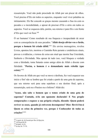 166
ressurreição. Você não pode prescindir de Allah por um piscar de olhos.
Você precisa d’Ele em todos os aspectos, enquanto você viver paladina ou
intimamente. Ele lhe concede as graças mesmo causando a Sua ira com os
pecados e a incredulidade, e apesar de precisar d’Ele a sério em todos os
aspectos. Você se esqueceu dele, porém, seu retorno é para Ele e em frente
d’Ele que você vai ficar.340
Ó ser humano! Como resultado de sua fraqueza e incapacidade de arcar
com as consequências de seus pecados: "Allah deseja aliviar-vos o fardo,
porque o homem foi criado débil."341
Ele enviou mensageiros, revelou
Livros, apontou leis, mostrou o Caminho Reto perante e estabeleceu sinais,
provas e evidências, e tornou de coisa um sinal que mostra Sua Unicidade,
Senhorio e Divindade. Mas apesar de tudo isso, você bloquea a verdade
com a falsidade, toma Satanás como amigo além de Allah e discute com
falsidade. "Porém, o homem é o demandante mais rebelde (que
existe)."342
Os favores de Allah em que você se move e desfruta, fez você esquecer seu
início e fim! não se lembra que foi criado a partir de uma gota de esperma,
que seu retorno será para uma sepultura e seu destino final, após a
ressurreição, será ou o Paraíso ou o Inferno? Allah diz:
"Acaso, não sabe o homem que o temos criado de uma gota de
esperma? Contudo, ei-lo um oponente declarado! E Nos propõe
comparações e esquece a sua própria criação, dizendo: Quem poderá
reviver os ossos, quando já estiverem decompostos? Dize: Revivê-los-á
Quem os criou da primeira vez, porque é Conhecedor de todas as
criações!"343
340
A partir de Al-Fawáid por Ibn Al-Qayyim.
341
Al-Nissá 04:28.
342
Al Kahf, 18:54.
343
Iá Sin 36: 77-79.
 
