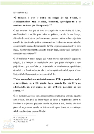 167
Ele também diz:
"Ó humano, o que te iludiu em relação ao teu Senhor, o
Munificentíssimo, Que te criou, formou-te, aperfeiçoou-te, e te
modelou, na forma que Lhe aprouve?"344
Ó ser humano! Por que se priva da alegria de se por diante de Allah,
confidenciando com Ele, para tirá-lo da pobreza, curá-lo de sua doença,
aliviá-lo de sua tristeza, perdoar os seus pecados, retirar o dano, ajudá-lo
quando for injustiçado, guiá-lo quando estiver confuso ou no erro, dar-lhe
conhecimento, quando for ignorante, dar-lhe segurança quando estiver com
medo, mostrar misericórdia quando estiver fraco, afastar seus inimigos e
fornecer o seu sustento.345
Ó ser humano! A maior bênção que Allah dotou o ser humano, depois da
religião, é a bênção da inteligência, para que possa distinguir o que
prejudica e o que beneficia, de compreender os mandamentos e proibições
de Allah e, a fim de saber por ela, o maior objetivo de Allah, que é adorar
Único Allah, Quem não tem parceiro. Allah diz:
"Todas as mercês de que desfrutais emanam d’Ele; e quando vos açoita
a adversidade, só a Ele rogais. Logo, quando Ele vos livra da
adversidade, eis que alguns de vós atribuem parceiros ao seu
Senhor."346
Ó ser humano! A pessoa sábia ama assuntos que elevam e abomina aqueles
que aviltam. Ele gosta de imitar todos os justos e magnânimos entre os
Profetas e as pessoas piedosas, anseia se juntar a eles, mesmo que não
possa alcançar o seu estado. A única maneira para isso é através do que
Allah nos direciona, quando Ele diz:
344
Al Infitar, 82 :6-8.
345
Miftah dáris-Sa'áda 1, p. 251.
346
An-Nahl 16:53 -54.
 