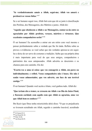 168
"Se verdadeiramente amais a Allah, segui-me; Allah vos amará e
perdoará as vossas faltas."347
Se o ser humano seguir isso, Allah fará com que ele se junte à classificação
dos Profetas, dos Mensageiros, dos Mártires e justos. Allah diz:
"Aqueles que obedecem a Allah e ao Mensageiro, contar-se-ão entre os
agraciados por Allah: profetas, verazes, mártires e virtuosos. Que
excelentes companheiros serão!"348
Ó ser humano! Eu aconselho a entrar em um retiro com você mesmo e
pensar profundamente sobre a verdade que lhe foi dada. Refleta sobre as
provas e evidências; se você achar que são verdades apresse-se em segui-
las e deixe de ser servo de costumes e tradições. Saiba que sua própria alma
é mais importante para você do que seus amigos, companheiros e
património dos seus antepassados. Allah advertiu os descrentes e os
chamou para este caminho. Ele diz:
"Exorto-vos a uma só coisa: que vos consagreis a Allah, em pares ou
individualmente; e refleti. Vosso companheiro não é louco. Ele não é
senão vosso admoestador, que vos adverte, em face de um terrível
castigo."349
Ó ser humano! Quando você aceita o Islam, você ganhou tudo. Allah diz:
"Que teriam eles a temer, se cressem em Allah e no Dia do Juízo Final,
e fizessem caridade com aquilo com que Allah os agraciou, uma vez
que Allah bem os conhece?"350
Ibn Kacir (que Deus tenha misericórdia dele) disse: "O que os prejudicaria
se tivessem acreditado em Allah, seguido o caminho louvável, acreditado
347
Ál 'Imran 03:31
348
An-Nissá 04: 69.
349
Fáter 34:46.
350
An-Nissá 04:39.
 