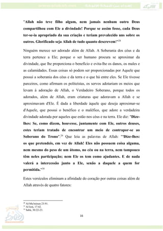 16
"Allah não teve filho algum, nem jamais nenhum outro Deus
compartilhou com Ele a divindade! Porque se assim fosse, cada Deus
ter-se-ia apropriado da sua criação e teriam prevalecido uns sobre os
outros. Glorificado seja Allah de tudo quanto descrevem!"28
Ninguém merece ser adorado além de Allah. A Soberania dos céus e da
terra pertence a Ele; porque o ser humano procura se aproximar da
divindade, que lhe proporciona o benefício e evita-lhe os danos, os males e
as calamidades. Essas coisas só podem ser proporcionadas por Aquele que
possui a soberania dos céus e da terra e o que há entre eles. Se Ele tivesse
parceiros, como afirmam os politeístas, os servos adotariam os meios que
levam à adoração de Allah, o Verdadeiro Soberano, porque todos os
adorados, além de Allah, eram criaturas que adoravam a Allah e se
aproximavam d'Ele. É dada a liberdade àquele que deseja aproximar-se
d'Aquele, que possui o benéfico e o maléfico, que adore a verdadeira
divindade adorada por aqueles que estão nos céus e na terra. Ele diz: "Dize-
lhes: Se, como dizem, houvesse, juntamente com Ele, outros deuses,
estes teriam tratado de encontrar um meio de contrapor-se ao
Soberano do Trono".29
Que leia as palavras de Allah: "'Dize-lhes:
os que pretendeis, em vez de Allah! Eles não possuem coisa alguma,
nem mesmo do peso de um átomo, no céu ou na terra, nem tampouco
têm neles participação; nem Ele os tem como ajudantes. E de nada
valerá a intercessão junto a Ele, senão a daquele a quem for
permitida."30
Estes versículos eliminam a afinidade do coração por outras coisas além de
Allah através de quatro fatores:
28
Al-Mu'minun 23:91.
29
Al Isrá, 17:42.
30
Sabá, 30:22-23.
 
