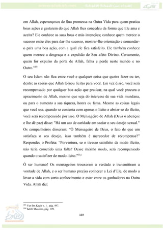 169
em Allah, esperançosos de Sua promessa na Outra Vida para quem pratica
boas ações e gastarem do que Allah lhes concedeu da forma que Ele ama e
aceita? Ele conhece as suas boas e más intenções; conhece quem merece o
sucesso entre eles para dar-lhe sucesso, mostrar-lhe orientação e comandar-
o para uma boa ação, com a qual ele fica satisfeito. Ele também conhece
quem merece a desgraça e a expulsão de Seu afeto Divino. Certamente,
quem for expulso da porta de Allah, falha e perde neste mundo e no
Outro."351
O seu Islam não fica entre você e qualquer coisa que queira fazer ou ter,
dentre as coisas que Allah tornou lícitas para você. Em vez disso, você será
recompensado por qualquer boa ação que praticar, na qual você procura o
aprazimento de Allah, mesmo que seja do interesse de sua vida mundana,
ou para o aumento a sua riqueza, honra ou fama. Mesmo as coisas legais
que você usa, quando se contenta com apenas o lícito e abster-se do ilícito,
você será recompensado por isso. O Mensageiro de Allah (Deus o abençoe
e lhe dê paz) disse: "Há um ato de caridade em saciar o seu desejo sexual."
Os companheiros disseram: “Ó Mensageiro de Deus, o fato de que um
satisfaça o seu desejo, isso também é merecedor de recompensa?”
Respondeu o Profeta: “Porventura, se o tivesse satisfeito de modo ilícito,
não teria cometido uma falta? Desse mesmo modo, será recompensado
quando o satisfizer de modo lícito."352
Ó ser humano! Os mensageiros trouxeram a verdade e transmitiram a
vontade de Allah, e o ser humano precisa conhecer a Lei d’Ele, de modo a
levar a vida com certo conhecimento e estar entre os ganhadores na Outra
Vida. Allah diz:
351
Ver Ibn Kacir v. 1 . pág. 497.
352
Sahih Musslim, pág. 109.
 