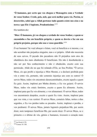 170
"Ó humanos, por certo que vos chegou o Mensageiro com a Verdade
de vosso Senhor. Crede, pois, nele, que será melhor para vós. Porém, se
descrerdes, sabei que a Allah pertence tudo quanto existe nos céus e na
terra e que Ele é Sapiente, Prudentíssimo."353
Ele também diz:
"Dize: Ó humanos, já vos chegou a verdade do vosso Senhor, e quem se
encaminha o faz em benefício próprio; e quem se desvia o faz em seu
próprio prejuízo, porque não sou o vosso guardião."354
Ó ser humano! Se você abraçar o Islam, você só beneficia a si mesmo, e se
não acreditar não prejudica ninguém, mas a si próprio. Allah não necessita
de seus servos. O pecado dos pecadores não O prejudica nem atos de
obediência dos mais obedientes O beneficiam. Ele não é desobedecido a
não ser por Seu conhecimento e não é obedecido, exceto com sua
permissão. Allah diz no que foi relatado d’Ele, ao Seu Profeta: "Ó servos
Meus, eis que proibi a injustiça a Mim Mesmo, e a declarei proibida para
vós e entre vós, portanto, não cometais injustiça uns com os outros! Ó
servos Meus, todos vós encontrais desencaminhados, exceto aquele a quem
Eu guio. Assim, implorai por Minha diretriz, e Eu vos guiarei. Ó servos
Meus, todos vós estais famintos, exceto a quem Eu alimento. Assim,
implorai para que Eu vos alimente, e vos alimentarei. Ó servos Meus, todos
vos encontrareis despidos, exceto a quem Eu visto. Assim, implorai para
que vos vista, e vos vestirei. Ó servos Meus, cometeis faltas, noites e dias
seguidos, e Eu vos perdoo todos os pecados. Assim, implorai o perdão, e
vos perdoarei. Ó servos Meus, jamais lograreis prejudicar-Me, por assim
dizer, nem tampouco beneficiar-Me, por assim dizer. Ó servos Meus, se o
primeiro e o último de vós, gênios e humanos, tivessem o coração mais
353
An-Nissá 4:170.
354
Younus 10: 108.
 
