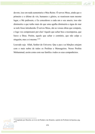 171
devoto, isso em nada aumentaria o Meu Reino. Ó servos Meus, ainda que o
primeiro e o último de vós, humanos e gênios, se reunissem num mesmo
lugar, e Me pedissem, e Eu concedesse a cada um o seu anseio, isso não
diminuiria o que tenho mais do que uma agulha diminuiria a água do mar
se nele fosse introduzida. Ó servos Meus, são as vossas obras que computo,
e logo vos compensarei por elas! Aquele que achar boa a recompensa, que
louve a Deus. Porém, aquele que achar o contrário, que não culpe a
ninguém, mas a si mesmo."355
Louvado seja Allah, Senhor do Universo. Que a paz e as bênçãos estejam
com o mais nobre de todos os Profetas e Mensageiros. Nosso Profeta
Mohammad, assim como com sua família e todos os seus companheiros.
355
Compilado por Musslim, no Livro da Piedade e das Relações, capítulo da Proibição da Injustiça, pag.
2577.
 