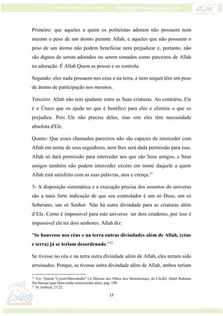 17
Primeiro: que aqueles a quem os politeístas adoram não possuem nem
mesmo o peso de um átomo perante Allah, e aqueles que não possuem o
peso de um átomo não podem beneficiar nem prejudicar e, portanto, não
são dignos de serem adorados ou serem tomados como parceiros de Allah
na adoração. É Allah Quem as possui e os controla.
Segundo: eles nada possuem nos céus e na terra, e nem sequer têm um peso
de átomo de participação nos mesmos.
Terceiro: Allah não tem ajudante entre as Suas criaturas. Ao contrário, Ele
é o Único que os ajuda no que é benéfico para eles e elimina o que os
prejudica. Pois Ele não precisa deles; mas sim eles têm necessidade
absoluta d'Ele.
Quarto: Que esses chamados parceiros não são capazes de interceder com
Allah em nome de seus seguidores, nem lhes será dada permissão para isso.
Allah só dará permissão para interceder aos que são Seus amigos, e Seus
amigos também não podem interceder exceto em nome daquele a quem
Allah está satisfeito com as suas palavras, atos e crença.31
3- A disposição sistemática e a execução precisa dos assuntos do universo
são a mais forte indicação de que seu controlador é um só Deus, um só
Soberano, um só Senhor. Não há outra divindade para as criaturas além
d’Ele. Como é impossível para este universo ter dois criadores, por isso é
impossível ele ter dois senhores. Allah diz:
"Se houvesse nos céus e na terra outras divindades além de Allah, (céus
e terra) já se teriam desordenado."32
Se tivesse no céu e na terra outra divindade além de Allah, eles teriam sido
arruinados. Porque, se tivesse outra divindade além de Allah, ambos teriam
31
Ver “Qurrat 'Uyonil-Muwahidin” (A Menina dos Olhos dos Monoteístas), do Cheikh Abdel Rahman
Ibn Hassan (que Deus tenha misericórdia dele), pág. 100.
32
Al Ambiyá, 21:22.
 