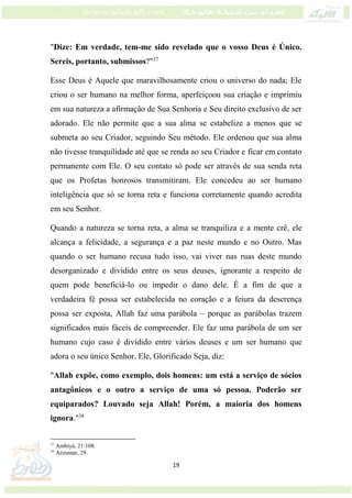 19
"Dize: Em verdade, tem-me sido revelado que o vosso Deus é Único.
Sereis, portanto, submissos?"37
Esse Deus é Aquele que maravilhosamente criou o universo do nada; Ele
criou o ser humano na melhor forma, aperfeiçoou sua criação e imprimiu
em sua natureza a afirmação de Sua Senhoria e Seu direito exclusivo de ser
adorado. Ele não permite que a sua alma se estabelize a menos que se
submeta ao seu Criador, seguindo Seu método. Ele ordenou que sua alma
não tivesse tranquilidade até que se renda ao seu Criador e ficar em contato
permanente com Ele. O seu contato só pode ser através de sua senda reta
que os Profetas honrosos transmitiram. Ele concedeu ao ser humano
inteligência que só se torna reta e funciona corretamente quando acredita
em seu Senhor.
Quando a natureza se torna reta, a alma se tranquiliza e a mente crê, ele
alcança a felicidade, a segurança e a paz neste mundo e no Outro. Mas
quando o ser humano recusa tudo isso, vai viver nas ruas deste mundo
desorganizado e dividido entre os seus deuses, ignorante a respeito de
quem pode beneficiá-lo ou impedir o dano dele. É a fim de que a
verdadeira fé possa ser estabelecida no coração e a feiura da descrença
possa ser exposta, Allah faz uma parábola – porque as parábolas trazem
significados mais fáceis de compreender. Ele faz uma parábola de um ser
humano cujo caso é dividido entre vários deuses e um ser humano que
adora o seu único Senhor. Ele, Glorificado Seja, diz:
"Allah expõe, como exemplo, dois homens: um está a serviço de sócios
antagônicos e o outro a serviço de uma só pessoa. Poderão ser
equiparados? Louvado seja Allah! Porém, a maioria dos homens
ignora."38
37
Ambiyá, 21:108.
38
Azzumar, 29.
 