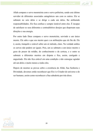 20
Allah compara o servo monoteísta com o servo politeísta, sendo este último
servidor de diferentes associados antagônicos uns com os outros. Ele se
submete no seio deles e se dirige a cada um deles, lhe atribuindo
responsabilidades. Ele fica confuso e sempre instável entre eles. É incapaz
de satisfazer os seus diferentes e contraditórios desejos que dispersam suas
direções e sua energia.
Por outro lado Deus compara o servo monoteísta, servindo a um único
mestre. Ele sabe o que seu mestre quer e as atribuições que ele lhe dá. Ele
é, assim, tranquilo e estável sobre um só método, claro. Na verdade ambos
os servos não podem ser iguais. Pois, um se submete a um único mestre e
goza do prazer da retidão, do conhecimento e da certeza, e o outro se
submete a diferentes mestres em disputa e fica, assim, castigado e
angustiado. Ele não fica estável em uma condição e não consegue agradar
até um deles e muito menos a todos eles.
Depois de mostrar as provas sobre a existência de Allah, Sua Senhoria e
Divindade, devemos então reconhecer que Ele é o Criador do universo e do
ser humano, assim como reconhecer a Sua sabedoria por trás disso.
 