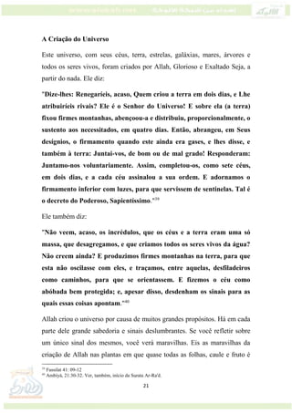 21
A Criação do Universo
Este universo, com seus céus, terra, estrelas, galáxias, mares, árvores e
todos os seres vivos, foram criados por Allah, Glorioso e Exaltado Seja, a
partir do nada. Ele diz:
"Dize-lhes: Renegaríeis, acaso, Quem criou a terra em dois dias, e Lhe
atribuiríeis rivais? Ele é o Senhor do Universo! E sobre ela (a terra)
fixou firmes montanhas, abençoou-a e distribuiu, proporcionalmente, o
sustento aos necessitados, em quatro dias. Então, abrangeu, em Seus
desígnios, o firmamento quando este ainda era gases, e lhes disse, e
também à terra: Juntai-vos, de bom ou de mal grado! Responderam:
Juntamo-nos voluntariamente. Assim, completou-os, como sete céus,
em dois dias, e a cada céu assinalou a sua ordem. E adornamos o
firmamento inferior com luzes, para que servissem de sentinelas. Tal é
o decreto do Poderoso, Sapientíssimo."39
Ele também diz:
"Não veem, acaso, os incrédulos, que os céus e a terra eram uma só
massa, que desagregamos, e que criamos todos os seres vivos da água?
Não creem ainda? E produzimos firmes montanhas na terra, para que
esta não oscilasse com eles, e traçamos, entre aquelas, desfiladeiros
como caminhos, para que se orientassem. E fizemos o céu como
abóbada bem protegida; e, apesar disso, desdenham os sinais para as
quais essas coisas apontam."40
Allah criou o universo por causa de muitos grandes propósitos. Há em cada
parte dele grande sabedoria e sinais deslumbrantes. Se você refletir sobre
um único sinal dos mesmos, você verá maravilhas. Eis as maravilhas da
criação de Allah nas plantas em que quase todas as folhas, caule e fruto é
39
Fussilat 41: 09-12
40
Ambiyá, 21:30-32. Ver, também, início da Surata Ar-Ra'd.
 
