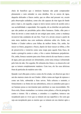 22
cheio de benefício que o intelecto humano não pode compreender
plenamente e nem entender os seus detalhes. Eis os cursos de água,
daqueles delicados e fracos caules, que os olhos mal possam ver, exceto
pela observação cuidadosa, como eles são capazes de tirar água do fundo
para o topo e, em seguida, a água se move nesses cursos de acordo com a
sua aceitabilidade e capacidade. Em seguida, ele as distribui em partículas
que não podem ser percebidas pelos olhos humanos. Então, olhe para o
fruto da árvore e como muda de um estágio para outro, como a mudança
invencível das condições de um feto. Você vê a árvore crescer a partir de
uma mera madeira nua com nenhuma cobertura sobre ela. Então, seu
Senhor e Criador cobre-a com folhas da melhor forma. Ele, então, faz
nascer os frutos, pequenos e fracos, depois de fazer nascer as folhas, a fim
de preservá-los e torná-los como uma roupa para aquela fruta fraca, de
modo a protegê-la contra o calor, o frio e outros fenômenos prejudiciais.
Ele, então, fornece sustento para estes frutos através de suas hastes e cursos
de água, para que possam ser alimentados, como uma criança é alimentada
pelo leite da mãe. Em seguida, Ele alimenta dos frutos e os desenvolve até
que se tornem completamente maduros. Com isso, ele faz essa deliciosa
fruta de partículas de madeira sem vida.
Quando você olha para a terra e como ela foi criada, vai observar que ela é
um dos maiores sinais de seu Criador. Allah a torna um lugar de repouso e
como um leito, submetida a Seus servos. Nela colocou o sustento, o
fornecimento e as fontes de sua subsistência, criou os caminhos para que o
ser humano possa se movimentar para satisfazer as suas necessidades. Ele
fixou nela, firmes montanhas e as tornou como pilares, a fim de protegê-la
contra o tremor. Ele a achatou, a estendeu e a espalhou, tornou-a um
receptáculo para os vivos que se reúnem em sua superfície e fez com que
seja um receptáculo para os mortos que se reúnem em seu interior após a
 