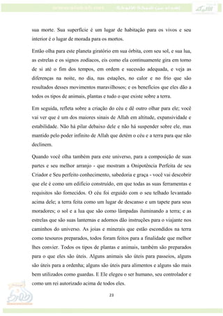 23
sua morte. Sua superfície é um lugar de habitação para os vivos e seu
interior é o lugar de morada para os mortos.
Então olha para este planeta giratório em sua órbita, com seu sol, e sua lua,
as estrelas e os signos zodíacos, eis como ela continuamente gira em torno
de si até o fim dos tempos, em ordem e sucessão adequada, e veja as
diferenças na noite, no dia, nas estações, no calor e no frio que são
resultados desses movimentos maravilhosos; e os benefícios que eles dão a
todos os tipos de animais, plantas e tudo o que existe sobre a terra.
Em seguida, refleta sobre a criação do céu e dê outro olhar para ele; você
vai ver que é um dos maiores sinais de Allah em altitude, expansividade e
estabilidade. Não há pilar debaixo dele e não há suspender sobre ele, mas
mantido pelo poder infinito de Allah que detém o céu e a terra para que não
declinem.
Quando você olha também para este universo, para a composição de suas
partes e seu melhor arranjo - que mostram a Onipotência Perfeita de seu
Criador e Seu perfeito conhecimento, sabedoria e graça - você vai descobrir
que ele é como um edifício construído, em que todas as suas ferramentas e
requisitos são fornecidos. O céu foi erguido com o seu telhado levantado
acima dele; a terra feita como um lugar de descanso e um tapete para seus
moradores; o sol e a lua que são como lâmpadas iluminando a terra; e as
estrelas que são suas lanternas e adornos dão instruções para o viajante nos
caminhos do universo. As joias e minerais que estão escondidos na terra
como tesouros preparados, todos foram feitos para a finalidade que melhor
lhes convier. Todos os tipos de plantas e animais, também são preparados
para o que eles são úteis. Alguns animais são úteis para passeios, alguns
são úteis para a ordenha; alguns são úteis para alimentos e alguns são mais
bem utilizados como guardas. E Ele elegeu o ser humano, seu controlador e
como um rei autorizado acima de todos eles.
 