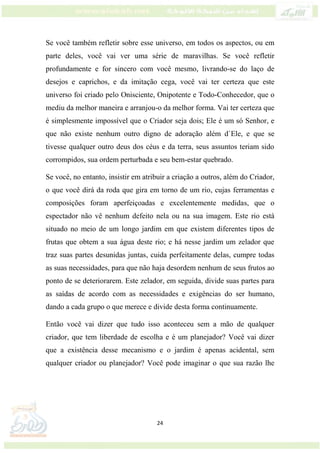 24
Se você também refletir sobre esse universo, em todos os aspectos, ou em
parte deles, você vai ver uma série de maravilhas. Se você refletir
profundamente e for sincero com você mesmo, livrando-se do laço de
desejos e caprichos, e da imitação cega, você vai ter certeza que este
universo foi criado pelo Onisciente, Onipotente e Todo-Conhecedor, que o
mediu da melhor maneira e arranjou-o da melhor forma. Vai ter certeza que
é simplesmente impossível que o Criador seja dois; Ele é um só Senhor, e
que não existe nenhum outro digno de adoração além d`Ele, e que se
tivesse qualquer outro deus dos céus e da terra, seus assuntos teriam sido
corrompidos, sua ordem perturbada e seu bem-estar quebrado.
Se você, no entanto, insistir em atribuir a criação a outros, além do Criador,
o que você dirá da roda que gira em torno de um rio, cujas ferramentas e
composições foram aperfeiçoadas e excelentemente medidas, que o
espectador não vê nenhum defeito nela ou na sua imagem. Este rio está
situado no meio de um longo jardim em que existem diferentes tipos de
frutas que obtem a sua água deste rio; e há nesse jardim um zelador que
traz suas partes desunidas juntas, cuida perfeitamente delas, cumpre todas
as suas necessidades, para que não haja desordem nenhum de seus frutos ao
ponto de se deteriorarem. Este zelador, em seguida, divide suas partes para
as saídas de acordo com as necessidades e exigências do ser humano,
dando a cada grupo o que merece e divide desta forma continuamente.
Então você vai dizer que tudo isso aconteceu sem a mão de qualquer
criador, que tem liberdade de escolha e é um planejador? Você vai dizer
que a existência desse mecanismo e o jardim é apenas acidental, sem
qualquer criador ou planejador? Você pode imaginar o que sua razão lhe
 