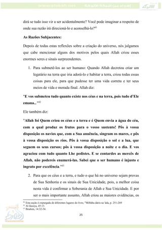 25
dirá se tudo isso vir a ser acidentalmente? Você pode imaginar a respeito de
onde sua razão irá direcioná-lo e aconselhá-lo?41
As Razões Subjacentes:
Depois de todas estas reflexões sobre a criação do universo, nós julgamos
que cabe mencionar alguns dos motivos pelos quais Allah criou esses
enormes seres e sinais surpreendentes.
1. Para submetê-los ao ser humano: Quando Allah decretou criar um
legatário na terra que iria adorá-lo e habitar a terra, criou todas essas
coisas para ele, para que pudesse ter uma vida correta e ter seus
meios de vida e morada final. Allah diz:
"E vos submeteu tudo quanto existe nos céus e na terra, pois tudo d’Ele
emana..."42
Ele também diz:
"Allah foi Quem criou os céus e a terra e é Quem envia a água do céu,
com a qual produz os frutos para o vosso sustento! Pôs à vossa
disposição os navios que, com a Sua anuência, singram os mares, e pôs
à vossa disposição os rios. Pôs à vossa disposição o sol e a lua, que
seguem os seus cursos; pôs à vossa disposição a noite e o dia. E vos
agraciou com tudo quanto Lhe pedistes. E se contardes as mercês de
Allah, não podereis enumerá-las. Sabei que o ser humano é injusto e
ingrato por excelência."43
2. Para que os céus e a terra, e tudo o que há no universo sejam provas
de Sua Senhoria e os sinais de Sua Unicidade, pois, a melhor coisa
nesta vida é confirmar a Soberania de Allah e Sua Unicidade. E por
ser o mais importante assunto, Allah criou as maiores evidências, os
41
Esta seção é expurgada de diferentes lugares do livro, "Miftáhu dáris-sa 'áda, p. 251-269
42
Al Jássiya, 45:13.
43
Ibrahim, 14:32-34.
 